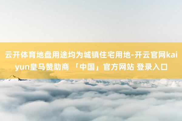 云开体育地盘用途均为城镇住宅用地-开云官网kaiyun皇马赞助商 「中国」官方网站 登录入口
