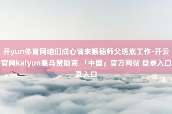 开yun体育网咱们成心请来顺德师父班底工作-开云官网kaiyun皇马赞助商 「中国」官方网站 登录入口