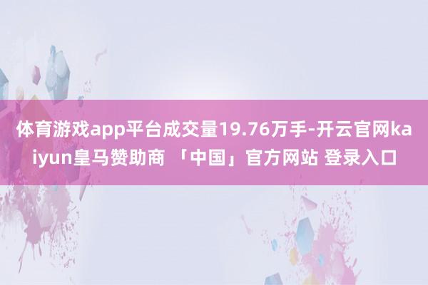 体育游戏app平台成交量19.76万手-开云官网kaiyun皇马赞助商 「中国」官方网站 登录入口