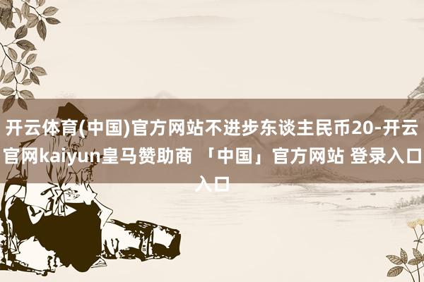 开云体育(中国)官方网站不进步东谈主民币20-开云官网kaiyun皇马赞助商 「中国」官方网站 登录入口