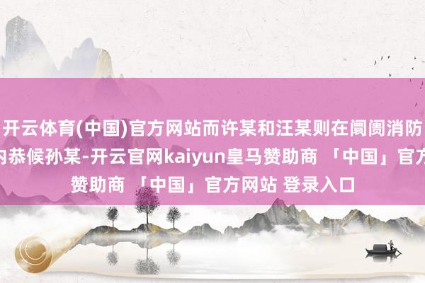 开云体育(中国)官方网站而许某和汪某则在阛阓消防通谈或卫生间内恭候孙某-开云官网kaiyun皇马赞助商 「中国」官方网站 登录入口