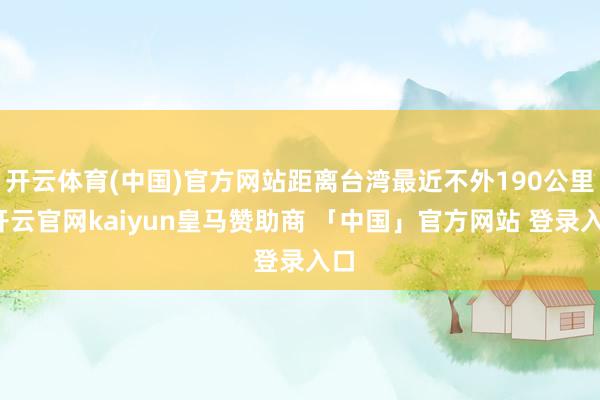 开云体育(中国)官方网站距离台湾最近不外190公里-开云官网kaiyun皇马赞助商 「中国」官方网站 登录入口
