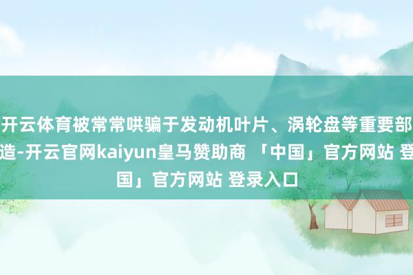 开云体育被常常哄骗于发动机叶片、涡轮盘等重要部件的制造-开云官网kaiyun皇马赞助商 「中国」官方网站 登录入口