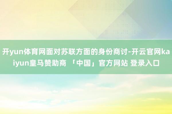 开yun体育网面对苏联方面的身份商讨-开云官网kaiyun皇马赞助商 「中国」官方网站 登录入口