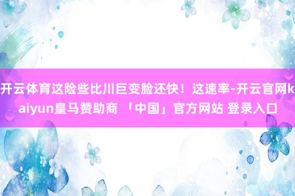 开云体育这险些比川巨变脸还快！这速率-开云官网kaiyun皇马赞助商 「中国」官方网站 登录入口