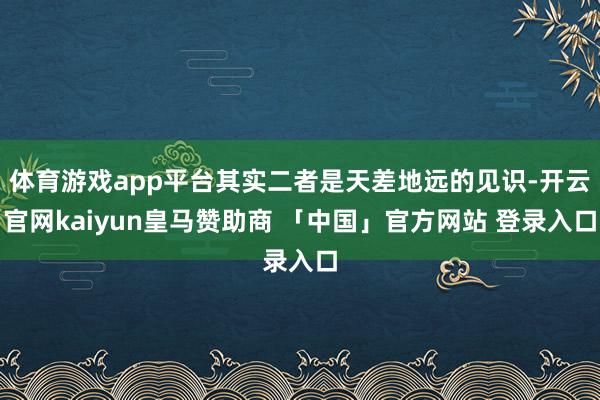 体育游戏app平台其实二者是天差地远的见识-开云官网kaiyun皇马赞助商 「中国」官方网站 登录入口