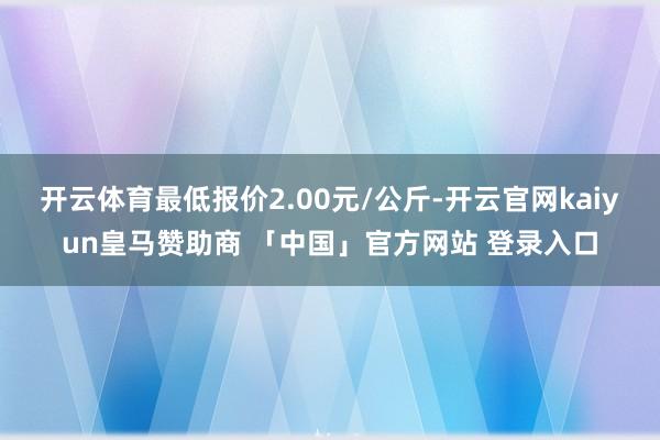 开云体育最低报价2.00元/公斤-开云官网kaiyun皇马赞助商 「中国」官方网站 登录入口
