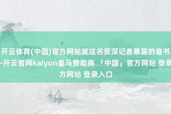 开云体育(中国)官方网站就这名资深记者暴露的音书来看-开云官网kaiyun皇马赞助商 「中国」官方网站 登录入口