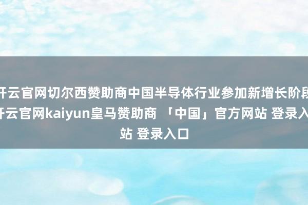 开云官网切尔西赞助商中国半导体行业参加新增长阶段-开云官网kaiyun皇马赞助商 「中国」官方网站 登录入口