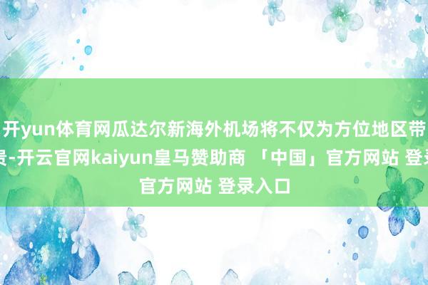 开yun体育网瓜达尔新海外机场将不仅为方位地区带来华贵-开云官网kaiyun皇马赞助商 「中国」官方网站 登录入口