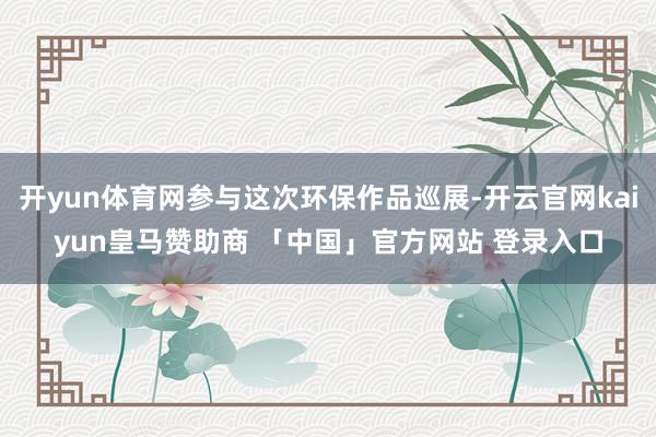 开yun体育网参与这次环保作品巡展-开云官网kaiyun皇马赞助商 「中国」官方网站 登录入口