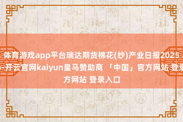 体育游戏app平台瑞达期货棉花(纱)产业日报20250106-开云官网kaiyun皇马赞助商 「中国」官方网站 登录入口
