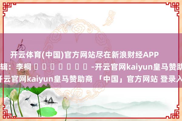 开云体育(中国)官方网站尽在新浪财经APP            						背负剪辑：李桐 							-开云官网kaiyun皇马赞助商 「中国」官方网站 登录入口