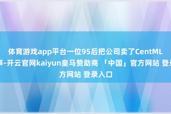 体育游戏app平台一位95后把公司卖了CentML的故事-开云官网kaiyun皇马赞助商 「中国」官方网站 登录入口