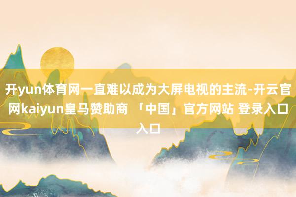 开yun体育网一直难以成为大屏电视的主流-开云官网kaiyun皇马赞助商 「中国」官方网站 登录入口