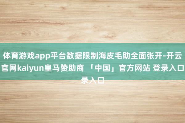 体育游戏app平台数据限制海皮毛助全面张开-开云官网kaiyun皇马赞助商 「中国」官方网站 登录入口