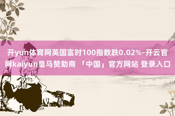 开yun体育网英国富时100指数跌0.02%-开云官网kaiyun皇马赞助商 「中国」官方网站 登录入口