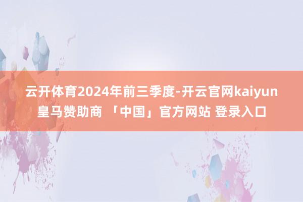 云开体育　　2024年前三季度-开云官网kaiyun皇马赞助商 「中国」官方网站 登录入口