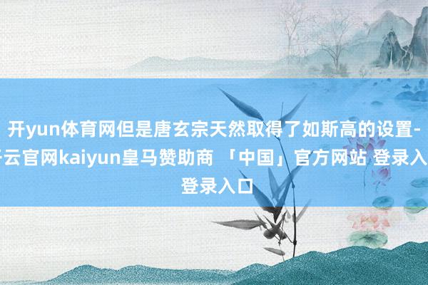 开yun体育网但是唐玄宗天然取得了如斯高的设置-开云官网kaiyun皇马赞助商 「中国」官方网站 登录入口