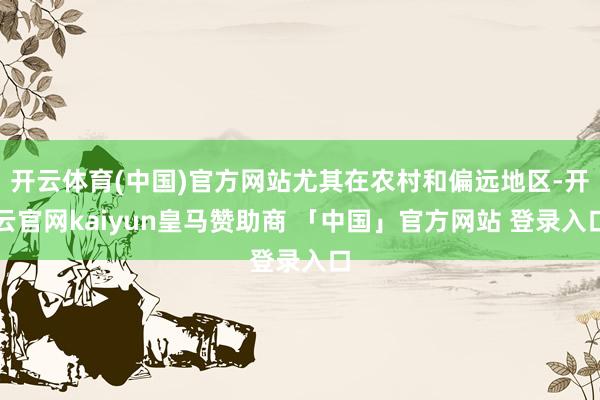 开云体育(中国)官方网站尤其在农村和偏远地区-开云官网kaiyun皇马赞助商 「中国」官方网站 登录入口