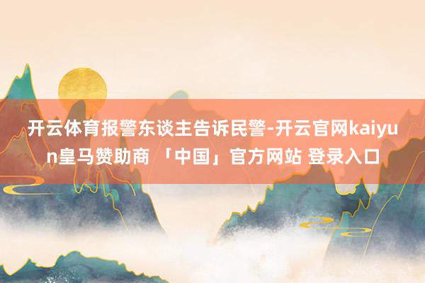 开云体育　　报警东谈主告诉民警-开云官网kaiyun皇马赞助商 「中国」官方网站 登录入口