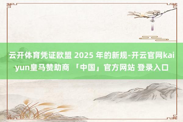 云开体育凭证欧盟 2025 年的新规-开云官网kaiyun皇马赞助商 「中国」官方网站 登录入口