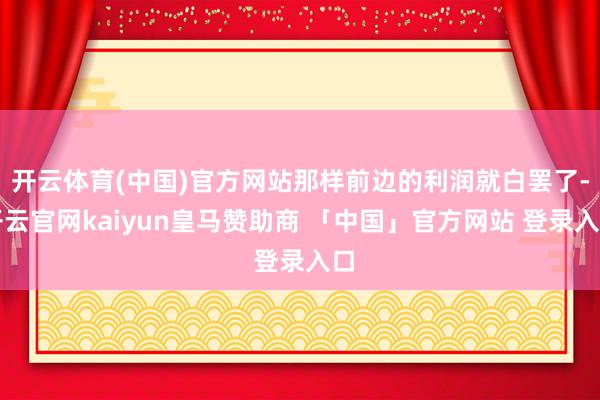 开云体育(中国)官方网站那样前边的利润就白罢了-开云官网kaiyun皇马赞助商 「中国」官方网站 登录入口