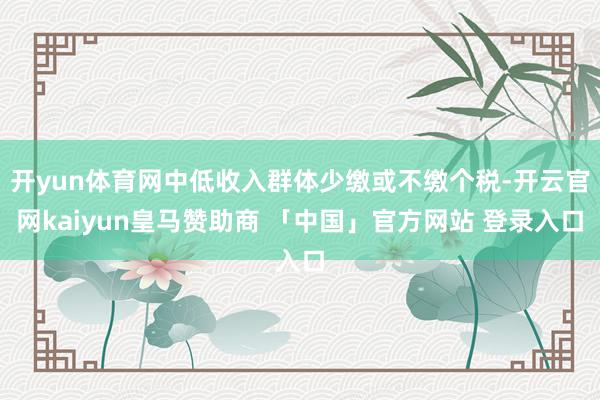 开yun体育网中低收入群体少缴或不缴个税-开云官网kaiyun皇马赞助商 「中国」官方网站 登录入口