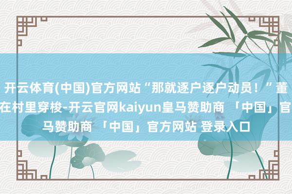 开云体育(中国)官方网站“那就逐户逐户动员！”董云鹏一遍一随地在村里穿梭-开云官网kaiyun皇马赞助商 「中国」官方网站 登录入口