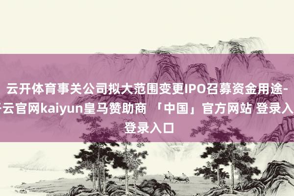 云开体育事关公司拟大范围变更IPO召募资金用途-开云官网kaiyun皇马赞助商 「中国」官方网站 登录入口