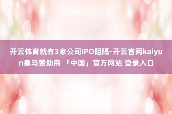 开云体育就有3家公司IPO阻隔-开云官网kaiyun皇马赞助商 「中国」官方网站 登录入口