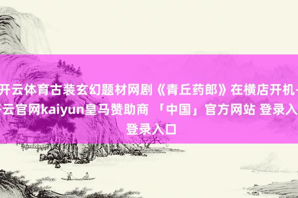开云体育古装玄幻题材网剧《青丘药郎》在横店开机-开云官网kaiyun皇马赞助商 「中国」官方网站 登录入口