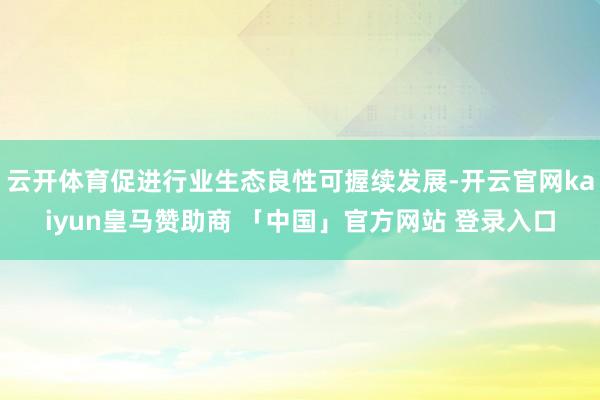 云开体育促进行业生态良性可握续发展-开云官网kaiyun皇马赞助商 「中国」官方网站 登录入口