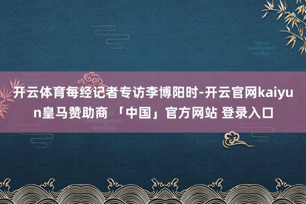 开云体育每经记者专访李博阳时-开云官网kaiyun皇马赞助商 「中国」官方网站 登录入口