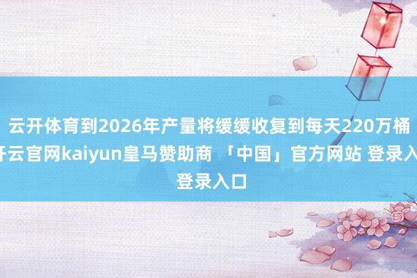 云开体育到2026年产量将缓缓收复到每天220万桶-开云官网kaiyun皇马赞助商 「中国」官方网站 登录入口