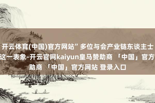 开云体育(中国)官方网站”多位与会产业链东谈主士向记者响应了这一表象-开云官网kaiyun皇马赞助商 「中国」官方网站 登录入口
