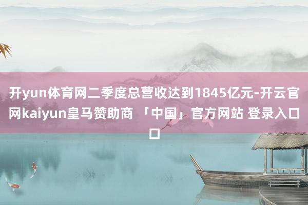 开yun体育网二季度总营收达到1845亿元-开云官网kaiyun皇马赞助商 「中国」官方网站 登录入口