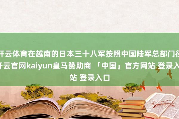 开云体育在越南的日本三十八军按照中国陆军总部门径-开云官网kaiyun皇马赞助商 「中国」官方网站 登录入口