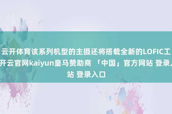 云开体育该系列机型的主摄还将搭载全新的LOFIC工夫-开云官网kaiyun皇马赞助商 「中国」官方网站 登录入口