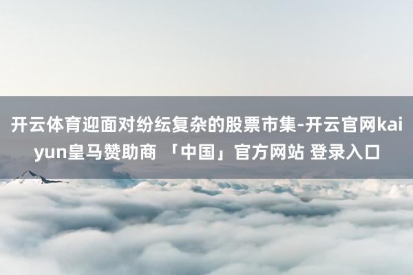 开云体育迎面对纷纭复杂的股票市集-开云官网kaiyun皇马赞助商 「中国」官方网站 登录入口