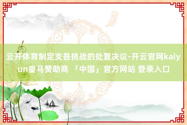 云开体育制定支吾挑战的处置决议-开云官网kaiyun皇马赞助商 「中国」官方网站 登录入口