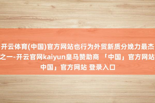 开云体育(中国)官方网站也行为外贸新质分娩力最杰出的象征之一-开云官网kaiyun皇马赞助商 「中国」官方网站 登录入口