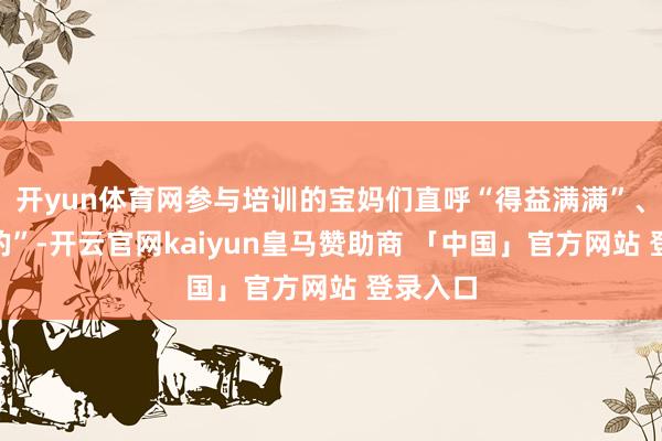 开yun体育网参与培训的宝妈们直呼“得益满满”、“太真的”-开云官网kaiyun皇马赞助商 「中国」官方网站 登录入口