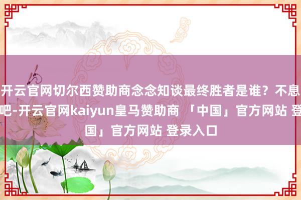 开云官网切尔西赞助商念念知谈最终胜者是谁？不息往下读吧-开云官网kaiyun皇马赞助商 「中国」官方网站 登录入口