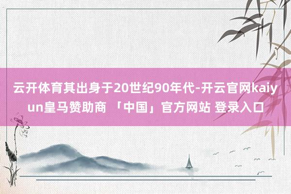 云开体育其出身于20世纪90年代-开云官网kaiyun皇马赞助商 「中国」官方网站 登录入口