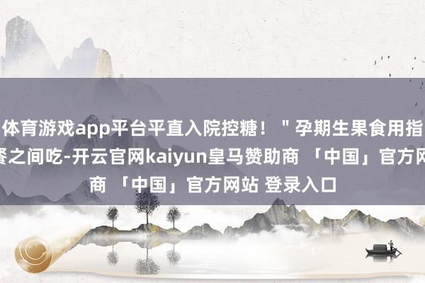 体育游戏app平台平直入院控糖！＂孕期生果食用指南本事：两餐之间吃-开云官网kaiyun皇马赞助商 「中国」官方网站 登录入口