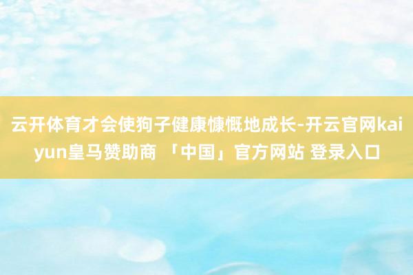云开体育才会使狗子健康慷慨地成长-开云官网kaiyun皇马赞助商 「中国」官方网站 登录入口