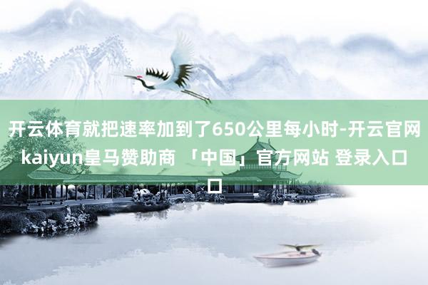 开云体育就把速率加到了650公里每小时-开云官网kaiyun皇马赞助商 「中国」官方网站 登录入口