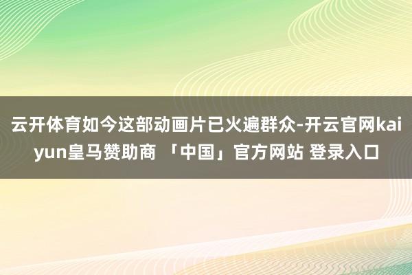 云开体育如今这部动画片已火遍群众-开云官网kaiyun皇马赞助商 「中国」官方网站 登录入口