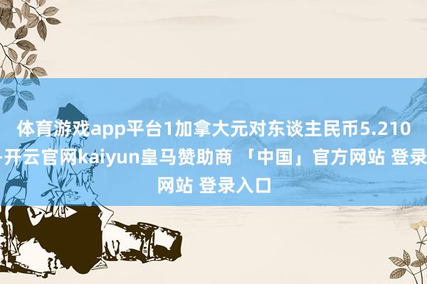 体育游戏app平台1加拿大元对东谈主民币5.2104元-开云官网kaiyun皇马赞助商 「中国」官方网站 登录入口